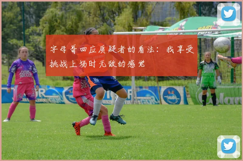 字母哥回应质疑者的看法：我享受挑战上场时无敌的感觉