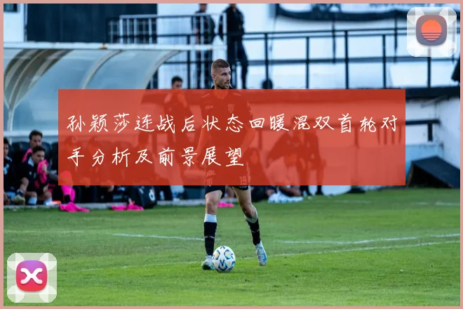 孙颖莎连战后状态回暖混双首轮对手分析及前景展望