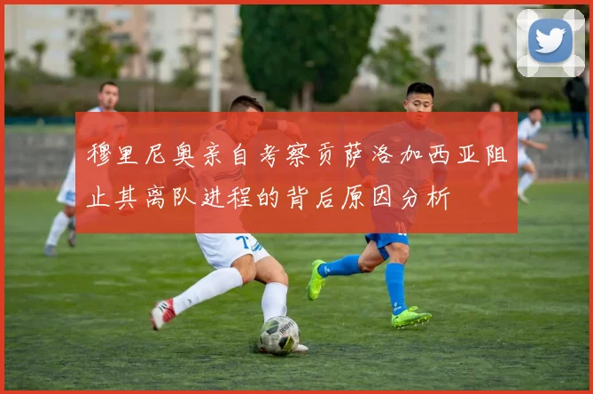 穆里尼奥亲自考察贡萨洛加西亚阻止其离队进程的背后原因分析