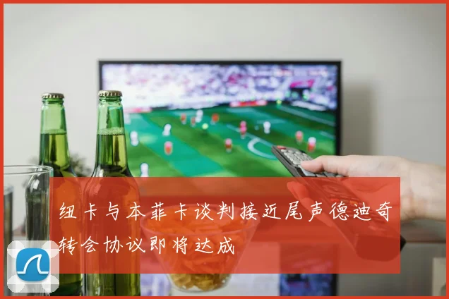 纽卡与本菲卡谈判接近尾声德迪奇转会协议即将达成