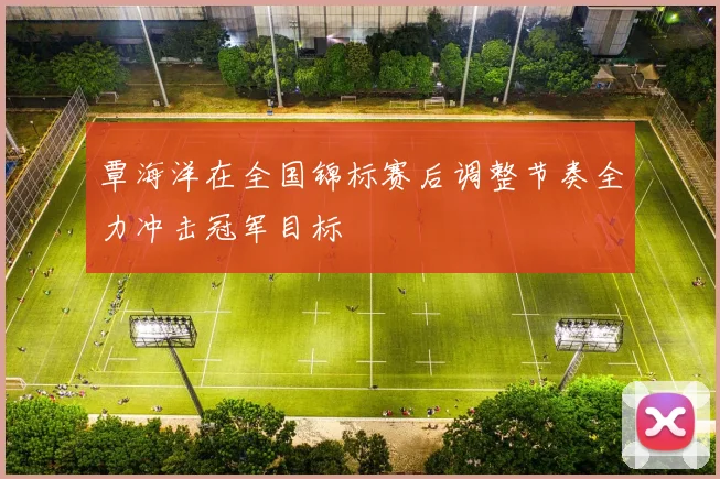覃海洋在全国锦标赛后调整节奏全力冲击冠军目标