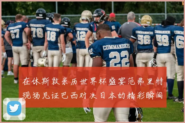 在休斯敦亲历世界杯盛宴范弗里特现场见证巴西对决日本的精彩瞬间