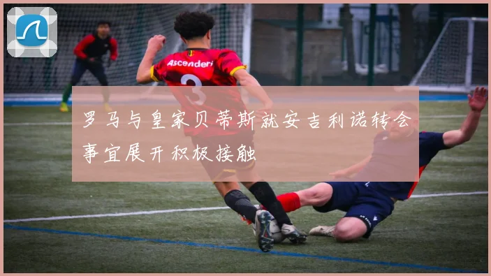 罗马与皇家贝蒂斯就安吉利诺转会事宜展开积极接触