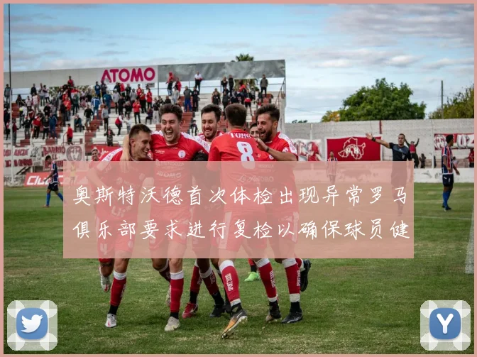 奥斯特沃德首次体检出现异常罗马俱乐部要求进行复检以确保球员健康