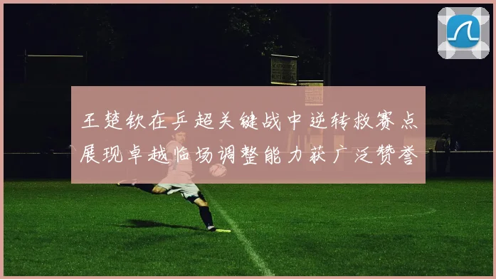 王楚钦在乒超关键战中逆转救赛点展现卓越临场调整能力获广泛赞誉