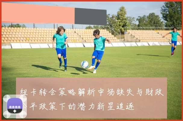 纽卡转会策略解析中场缺失与财政公平政策下的潜力新星追逐