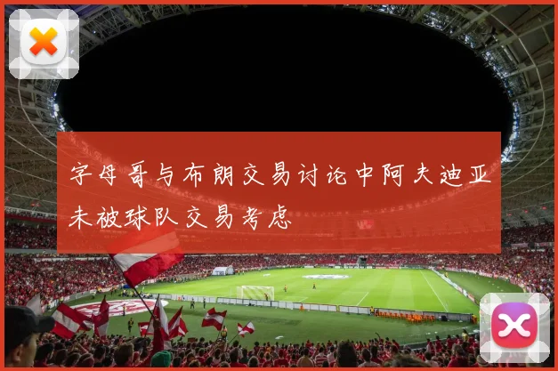 字母哥与布朗交易讨论中阿夫迪亚未被球队交易考虑