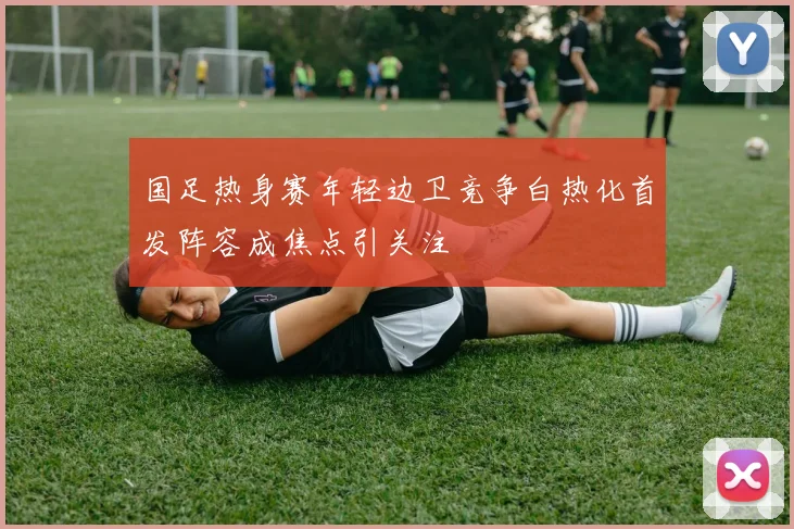 国足热身赛年轻边卫竞争白热化首发阵容成焦点引关注