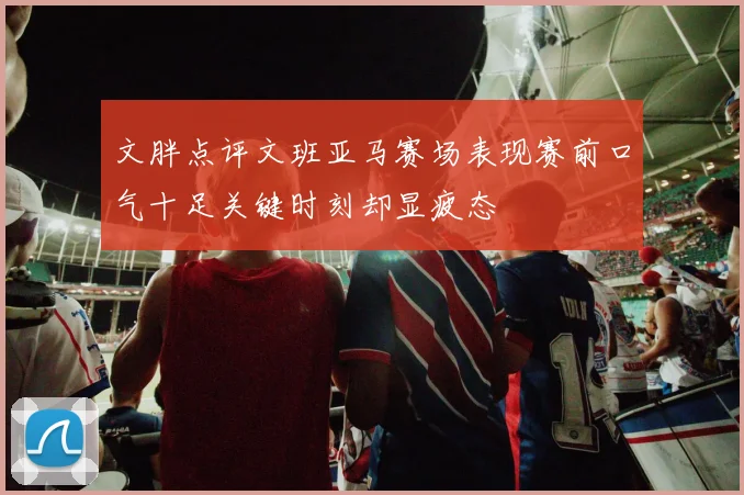 文胖点评文班亚马赛场表现赛前口气十足关键时刻却显疲态