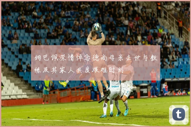 姆巴佩深情悼念德尚母亲去世与教练及其家人共度艰难时刻