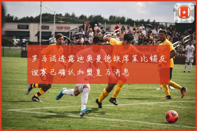 罗马诺透露迪奥曼德缺席莱比锡友谊赛已确认加盟皇马消息